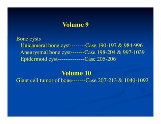 Volume 9	


Bone cysts	

    Unicameral bone cyst--------Case 190-197 & 984-996	

    Aneurysmal bone cyst-------Case 198-204 & 997-1039	

    Epidermoid cyst--------------Case 205-206	

	

                   Volume 10	

Giant cell tumor of bone-------Case 207-213 & 1040-1093	

 