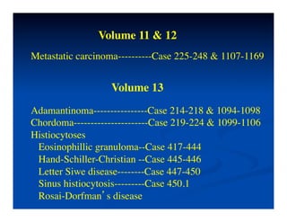 Volume 11 & 12	

Metastatic carcinoma----------Case 225-248 & 1107-1169	



                   Volume 13	

Adamantinoma----------------Case 214-218 & 1094-1098	

Chordoma----------------------Case 219-224 & 1099-1106	

Histiocytoses	

 Eosinophillic granuloma--Case 417-444	

 Hand-Schiller-Christian --Case 445-446	

 Letter Siwe disease--------Case 447-450	

 Sinus histiocytosis---------Case 450.1	

 Rosai-Dorfman’s disease	

 