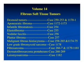 Volume 14	

           Fibrous Soft Tissue Tumors	

Desmoid tumors---------------------Case 250-253 & 1170-1	

Aponeuratic ﬁbroma----------------Case 1172-1173	

Infantile ﬁbromatosis---------------Case 254	

Elastoﬁbroma------------------------Case 255	

Nodular fascitis----------------------Case 256	

Plantar ﬁbroma-----------------------Case 257	

Malignant ﬁbrous histiocytoma----Case 258-265 &1174-75	

Low grade ﬁbromyxoid sarcoma---Case 1178	

Fibrosarcoma--------------------------Case 266-7 & 1179-1181	

Dermatoﬁbrosarcoma protuberans-Case 268-269	

Leiomyosarcoma----------------------Case 1182	

 