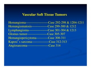 Vascular Soft Tissue Tumors	


Hemangioma---------------------Case 292-298 & 1204-1211	

Hemangiomatosis---------------Case 299-300 & 1212	

Lymphangioma------------------Case 301-304 & 1213	

Glomus tumor-------------------Case 305-307	

Hemangiopericytoma-----------Case 308-311	

Kaposi’s sarcoma----------------Case 312-313	

Angiosarcoma--------------------Case 314	

 
