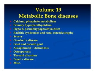 Volume 19"
        Metabolic Bone diseases!
    Calcium, phosphate metabolism!
    Primary hyperparathyoidism!
    Hypo & pseudohypoparathyoidism!
    Rachitic syndromes and renal osteodystrophy!
    Scurvy!
    Gaucher’s disease!
    Gout and pseudo gout!
    Alkaptonuria - Ochronosis!
    Osteoporosis!
    Thyroid disorders!
    Paget’s disease!
    Misc.!
 