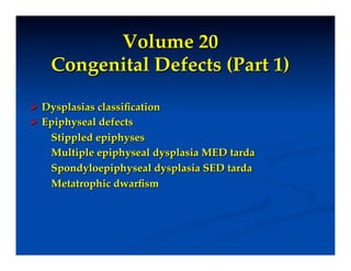 Volume 20"
    Congenital Defects (Part 1)!

  Dysplasias classiﬁcation!
  Epiphyseal defects!
    Stippled epiphyses!
    Multiple epiphyseal dysplasia MED tarda!
    Spondyloepiphyseal dysplasia SED tarda!
    Metatrophic dwarﬁsm!
    !
 