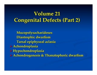 Volume 21"
    Congenital Defects (Part 2)!
!
    Mucopolysacharidoses!
    Diastrophic dwarﬁsm!
    Tarsal epiphyseal aclasia!
 Achondroplasia!
 Hypochondroplasia!
 Achondrogenesis & Thanatophoric dwarﬁsm!
 