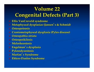 Volume 22"
    Congenital Defects (Part 3)!
  Ellis VanCreveld syndrome!
  Metaphyseal dysplasias (Jansen’s & Schmid)!
  Osteopetrosis!
  Craniometaphyseal dysplasia (Pyles disease)!
  Osteopathia striata!
  Osteopoikilosis!
  Melorheostosis!
  Engelman’s dysplasia!
  Pyknodysostosis!
  Marfan’s Syndrome!
  Ehlers-Danlos Syndrome!
 