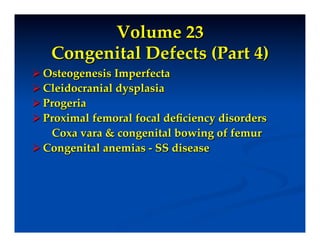 Volume 23"
    Congenital Defects (Part 4)!
 Osteogenesis Imperfecta!
 Cleidocranial dysplasia!
 Progeria!
 Proximal femoral focal deﬁciency disorders!
   Coxa vara & congenital bowing of femur!
 Congenital anemias - SS disease!

!
 
