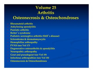 Volume 25"
                   Arthritis"
       Osteonecrosis & Osteochondroses!
    Rheumatoid arthritis!
    Ankylosing spondylitis!
    Psoriatic arthritis!
    Reiter’s syndrome!
    Pediatric seronegtive arthritis (Still’s disease)!
    Scleroderma & dermatomyocytis!
    Hemophiliac arthropathy!
    PVNS (see Vol 17)!
    Degenerative osteoarthritis & spondylitis!
    Neuropathic arthropathy!
    Gout and pseudogout (see Vol 19)!
    Infectious arthropathies (see Vol 18)!
    Osteonecrosis & Osteochondroses!
 