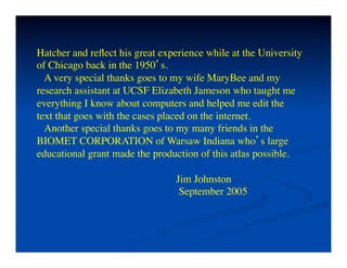 Hatcher and reﬂect his great experience while at the University	

of Chicago back in the 1950’s.	

    A very special thanks goes to my wife MaryBee and my	

research assistant at UCSF Elizabeth Jameson who taught me	

everything I know about computers and helped me edit the	

text that goes with the cases placed on the internet.	

    Another special thanks goes to my many friends in the	

BIOMET CORPORATION of Warsaw Indiana who’s large	

educational grant made the production of this atlas possible.	

	

                                   Jim Johnston	

                                    September 2005	

 
