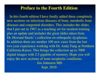 Preface to the Fourth Edition	

    In this fourth edition I have ﬁnally added three completely 	

new sections on infectious diseases of bone, metabolic bone	

diseases and congenital disorders. This includes the slides 	

that I put out in 1967 as a teaching set for resident training	

plus an update and includes the great slides taken from 	

Dr. Howard Steele’s collection on orthopedic dysplasias.	

In addition there are another 100 new cases from the last 	

two year experience working with Dr. Andy Fang at Northern	

California Kaiser. This brings the collection up to 7000	

digital images with 2.5 gigabits of memory. Hope you will	

enjoy the new sections of none neoplastic conditions.	

                             Jim Johnston MD	

                                Sept. 2010	

	

                         	

 
