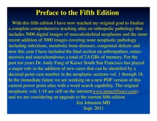 Preface to the Fifth Edition	

  With this ﬁfth edition I have now reached my original goal to ﬁnalize	

a complete comprehensive teaching atlas on orthopedic pathology that	

includes 5000 digital images of musculoskeletal neoplasms and the more 	

recent addition of 3000 images covering none neoplastic pathology 	

including infections, metabolic bone diseases, congenital defects and 	

now this year I have included the ﬁnal section on arthropathies, osteo-	

necrosis and osteochondroses a total of 2.6 GBs of memory. For the 	

past ten years Dr. Andy Fang of Kaiser South San Francisco has played	

a major role in the addition of new cases that can be identiﬁed by a 	

decimal point case number in the neoplastic sections vol. 1 through 18.	

In the immediate future we are working on a new PDF version of this	

current power point atlas with a word search capability. The original 	

neoplastic vols 1-18 are still on the internet(www.tumorlibrary.com)	

and we are considering an upgrade to the current ﬁfth edition.	

                                      Jim Johnston MD	

                                          Sept. 2011	

  	

 