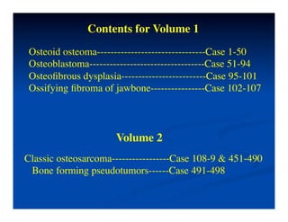 Contents for Volume 1	

 Osteoid osteoma--------------------------------Case 1-50 	

 Osteoblastoma----------------------------------Case 51-94	

 Osteoﬁbrous dysplasia-------------------------Case 95-101	

 Ossifying ﬁbroma of jawbone----------------Case 102-107	

 	




                       Volume 2	

Classic osteosarcoma-----------------Case 108-9 & 451-490	

 Bone forming pseudotumors------Case 491-498 	

 