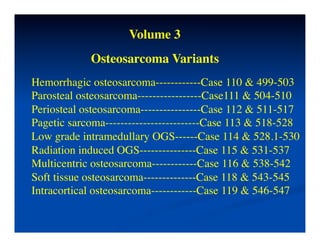 Volume 3	

             Osteosarcoma Variants	

Hemorrhagic osteosarcoma------------Case 110 & 499-503	

Parosteal osteosarcoma-----------------Case111 & 504-510	

Periosteal osteosarcoma----------------Case 112 & 511-517	

Pagetic sarcoma-------------------------Case 113 & 518-528	

Low grade intramedullary OGS------Case 114 & 528.1-530	

Radiation induced OGS---------------Case 115 & 531-537	

Multicentric osteosarcoma------------Case 116 & 538-542	

Soft tissue osteosarcoma--------------Case 118 & 543-545	

Intracortical osteosarcoma------------Case 119 & 546-547	

 