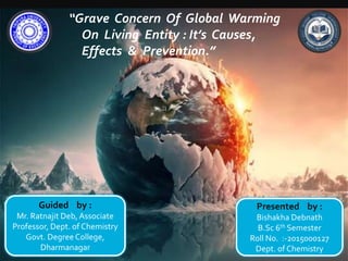 “Grave Concern Of Global Warming
On Living Entity : It’s Causes,
Effects & Prevention.”
Guided by :
Mr. Ratnajit Deb, Associate
Professor, Dept. of Chemistry
Govt. Degree College,
Dharmanagar
Presented by :
Bishakha Debnath
B.Sc 6th Semester
Roll No. :-2015000127
Dept. of Chemistry
 