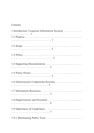 Contents
1 Introduction: Corporate Information Security . . . . . . . . . . . .
. . . . . . . . . . . . . 1
1-1 Purpose . . . . . . . . . . . . . . . . . . . . . . . . . . . . . . . . . . . . . .
. . . . . . . . . . . . . . . . . . . . . . . . . . . 1
1-2 Scope. . . . . . . . . . . . . . . . . . . . . . . . . . . . . . . . . . . . . . . .
. . . . . . . . . . . . . . . . . . . . . . . . . . . 2
1-3 Policy . . . . . . . . . . . . . . . . . . . . . . . . . . . . . . . . . . . . . . .
. . . . . . . . . . . . . . . . . . . . . . . . . . . . 2
1-4 Supporting Documentation . . . . . . . . . . . . . . . . . . . . . . . .
. . . . . . . . . . . . . . . . . . . . . . . . . . 3
1-5 Policy Owner . . . . . . . . . . . . . . . . . . . . . . . . . . . . . . . . . .
. . . . . . . . . . . . . . . . . . . . . . . . . . . 3
1-6 Infrastructure Components/Systems. . . . . . . . . . . . . . . . . .
. . . . . . . . . . . . . . . . . . . . . . . . . 3
1-7 Information Resources. . . . . . . . . . . . . . . . . . . . . . . . . . . .
. . . . . . . . . . . . . . . . . . . . . . . . . . 3
1-8 Organizations and Personnel . . . . . . . . . . . . . . . . . . . . . . .
. . . . . . . . . . . . . . . . . . . . . . . . . . 6
1-9 Importance of Compliance . . . . . . . . . . . . . . . . . . . . . . . .
. . . . . . . . . . . . . . . . . . . . . . . . . . 7
1-9.1 Maintaining Public Trust . . . . . . . . . . . . . . . . . . . . . . . .
 