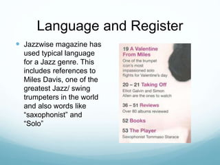 Language and Register
 Jazzwise magazine has
used typical language
for a Jazz genre. This
includes references to
Miles Davis, one of the
greatest Jazz/ swing
trumpeters in the world
and also words like
“saxophonist” and
“Solo”
 