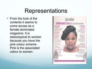 Representations
 From the look of the
contents it seems to
come across as a
female dominated
magazine. It is
stereotypical to women
because you have the
pink colour scheme.
Pink is the associated
colour to women.
 
