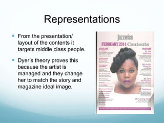 Representations
 From the presentation/
layout of the contents it
targets middle class people.
 Dyer’s theory proves this
because the artist is
managed and they change
her to match the story and
magazine ideal image.
 