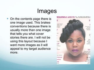 Images
 On the contents page there is
one image used. This brakes
conventions because there is
usually more than one image
that tells you what cover
stories there are. I will not be
using this layout because I
want more images as it will
appeal to my target audience
more.
 