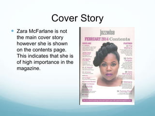 Cover Story
 Zara McFarlane is not
the main cover story
however she is shown
on the contents page.
This indicates that she is
of high importance in the
magazine.
 