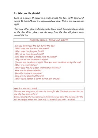 6.- What are the planets?
Earth is a planet. It moves in a circle around the Sun. Earth spins as it
moves. It takes 24 hours to spin around one time. That is one day and one
night.
There are other planets. Planets can be big or small. Some planets are close
to the Sun. Other planets are far away from the Sun. All planets move
around the Sun
INQUIRY SKILLS : THINK AND WRITE
. Can you always see the Sun during the day?
. What does the Sun do to the water?
. What does the Sun give Earth?
. Why do we have day and night?
. How does the Moon´s shape seem to change?
. Why can we see the Moon at night?
. You can see the Moon at night. Have you seen the Moon during the day?
. What is a constellation?
. What does the Big Dipper constellation look like?
. How are the planets similar?
. Does Earth stay in one place?
. How are the planets different?
. What would happen if Earth did not spin around?
MAKE A STAR PICTURE
You can see many star pictures in the night sky. You may see one that no
one else has seen before!
Draw a small picture on some foil. Poke tiny holes along the picture. Put the
foil on a paper tower roll. Look into it. What do you see? Try this!!
 