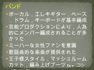 ボーカル，エレキギター，ベース，ドラム，キーボードが基本編成 芸能プロダクションにより，人為的にメンバー編成されることが多かった ミーハーな女性ファンを意識 歌謡曲的な楽曲が提供された 王子様スタイル，マッシュルームカット，編み上げブーツ ( by   コシノジュンコ ) 
