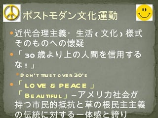 近代合理主義・生活 ( 文化 ) 様式そのものへの懐疑 「 30 歳より上の人間を信用するな ! 」 Don’t trust over 30’s 「 LOVE & PEACE 」「 Beautiful 」 ―アメリカ社会が持つ市民的抵抗と草の根民主主義の伝統に対する一体感と誇り 