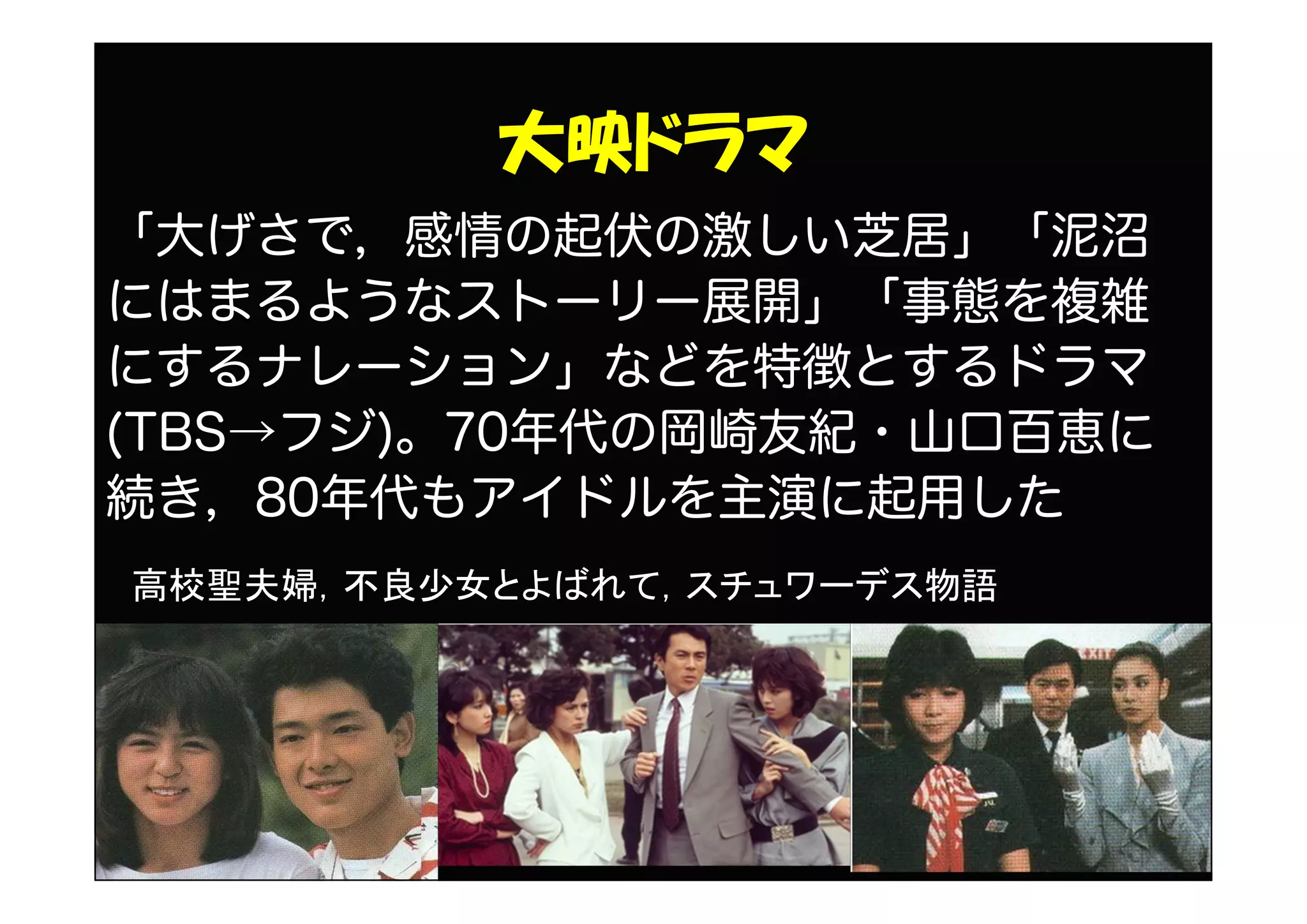 大映ドラマ
「大げさで，感情の起伏の激しい芝居」「泥沼
にはまるようなストーリー展開」「事態を複雑
にするナレーション」などを特徴とするドラマ
(TBS→フジ)。70年代の岡崎友紀・山口百恵に
続き，80年代もアイドルを主演に起用した
高校聖夫婦，不良少女とよばれて，スチュワーデス物語
 
