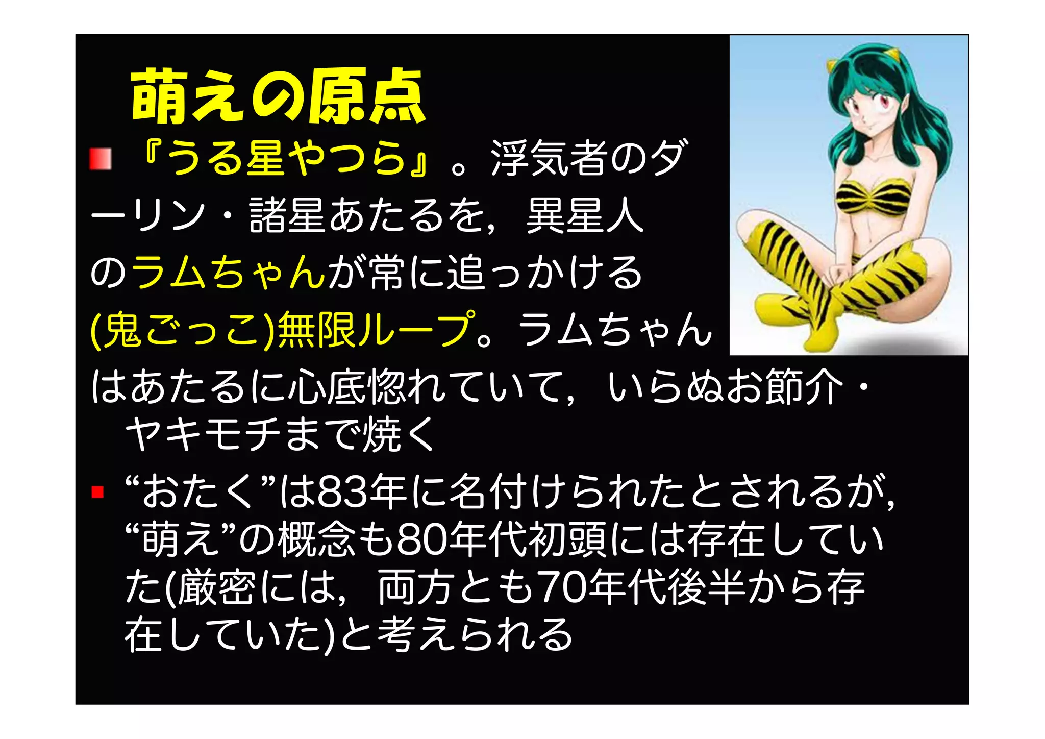 萌えの原点
『うる星やつら』。浮気者のダ
ーリン・諸星あたるを，異星人
のラムちゃんが常に追っかける
(鬼ごっこ)無限ループ。ラムちゃん
はあたるに心底惚れていて，いらぬお節介・
ヤキモチまで焼く
“おたく”は83年に名付けられたとされるが，
“萌え”の概念も80年代初頭には存在してい
た(厳密には，両方とも70年代後半から存
在していた)と考えられる
 