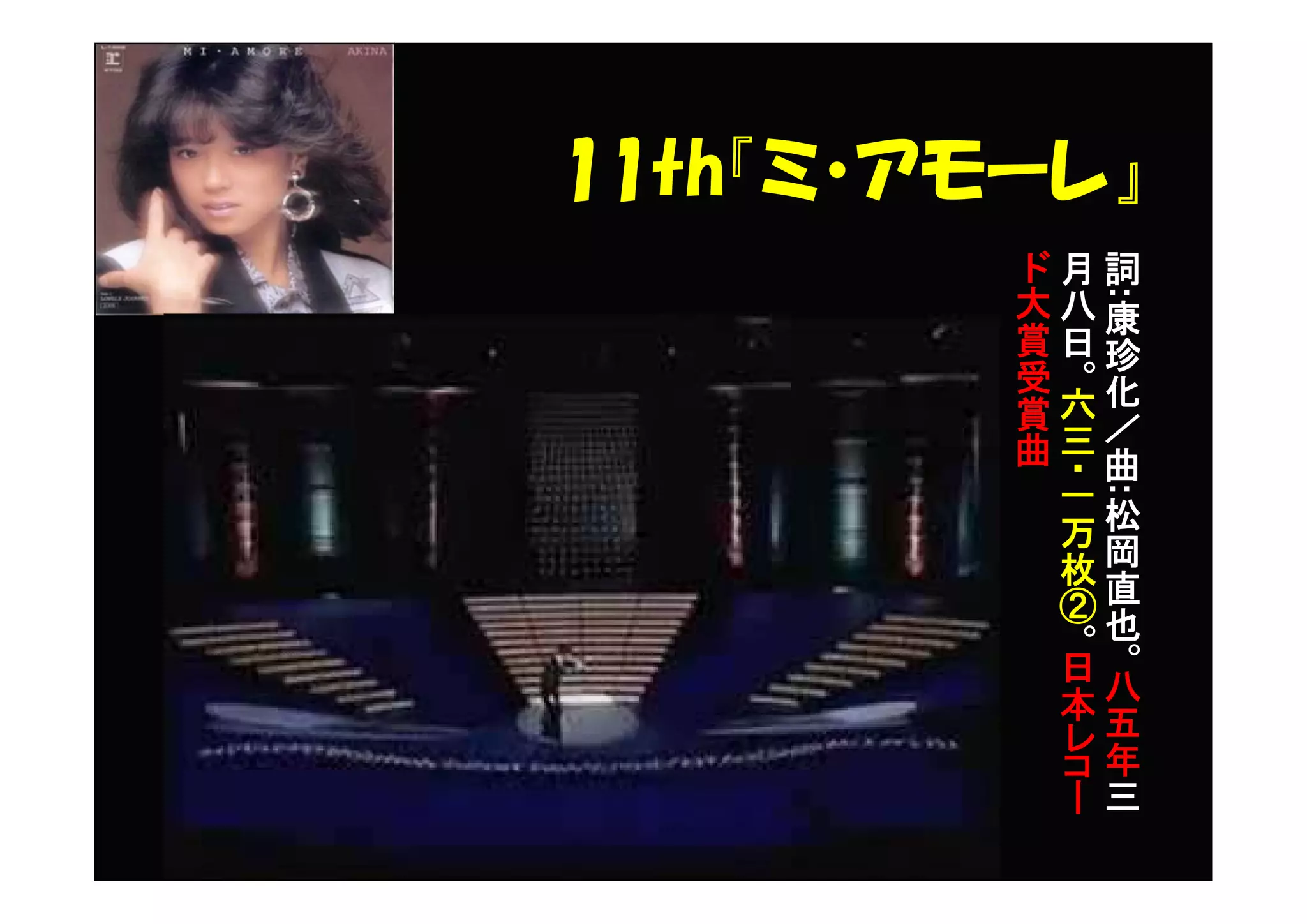 11th『ミ・アモーレ』
詞
:
康
珍
化
／
曲
:
松
岡
直
也
。
八
五
年
三
月
八
日
。
六
三
・一
万
枚
②
。
日
本
レ
コ
ー
ド
大
賞
受
賞
曲
 