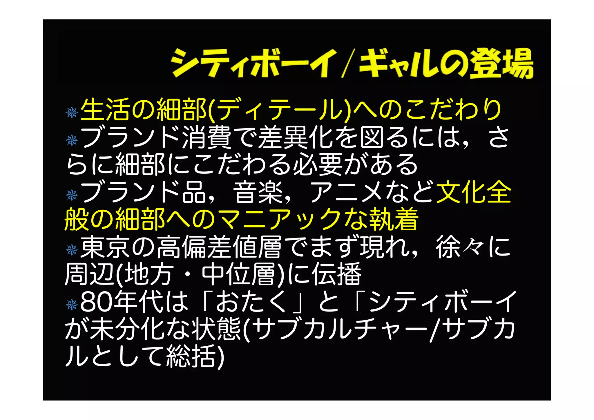 生活の細部(ディテール)へのこだわり
ブランド消費で差異化を図るには，さ
らに細部にこだわる必要がある
ブランド品，音楽，アニメなど文化全
般の細部へのマニアックな執着
東京の高偏差値層でまず現れ，徐々に
周辺(地方・中位層)に伝播
80年代は「おたく」と「シティボーイ
が未分化な状態(サブカルチャー/サブカ
ルとして総括)
 