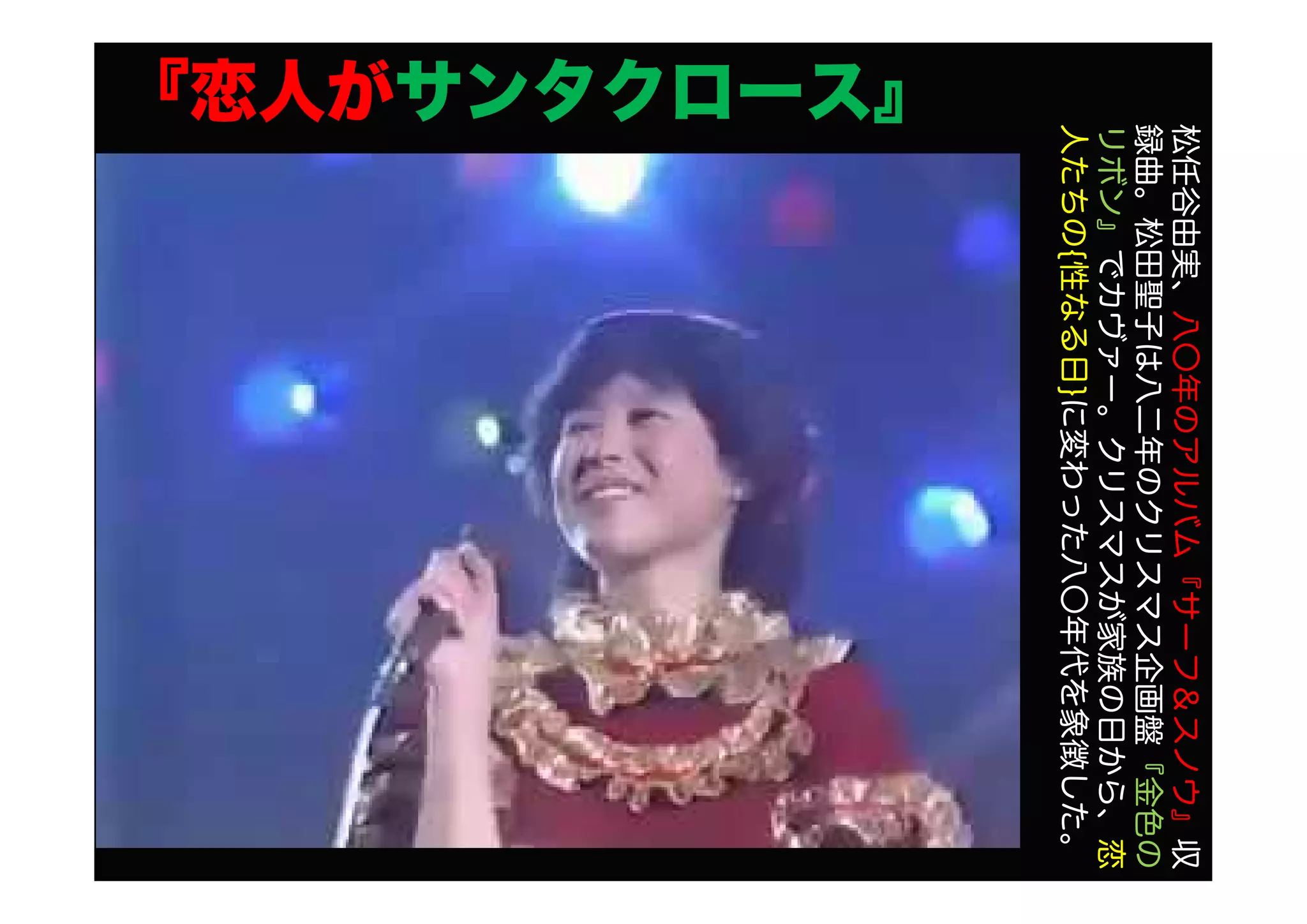 『恋人がサンタクロース』
松任谷由実、八〇年のアルバム『サーフ＆スノウ』収
録曲。松田聖子は八二年のクリスマス企画盤『金色の
リボン』でカヴァー。クリスマスが家族の日から、恋
人たちの{性なる日}に変わった八〇年代を象徴した。
 