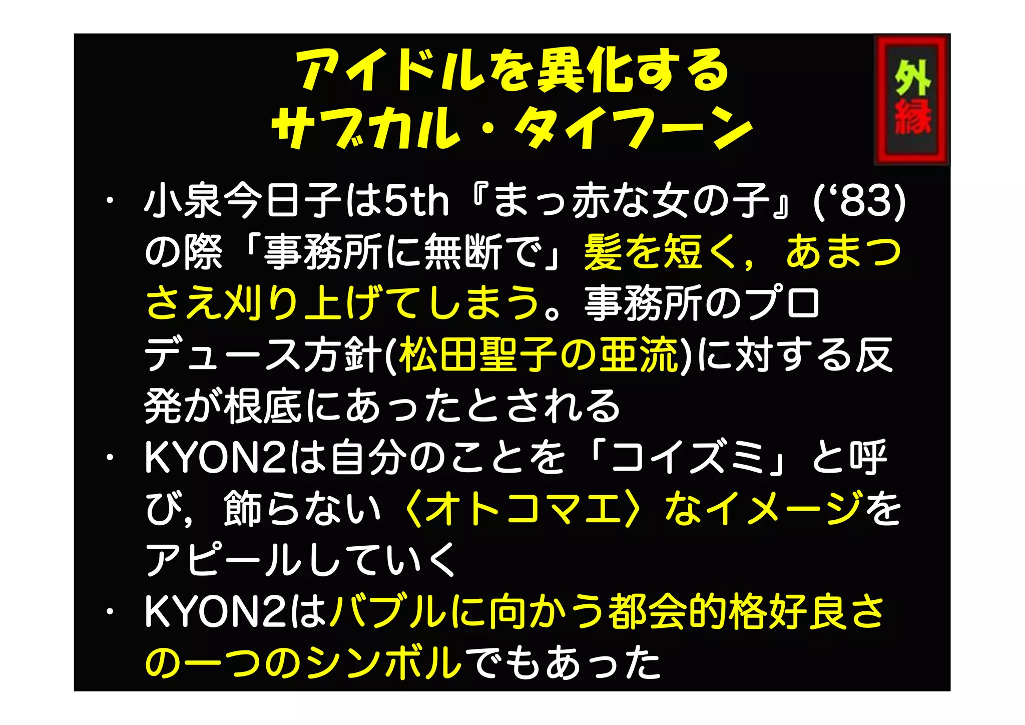 アイドルを異化する
サブカル・タイフーン
• 小泉今日子は5th『まっ赤な女の子』(‘83)
の際「事務所に無断で」髪を短く，あまつ
さえ刈り上げてしまう。事務所のプロ
デュース方針(松田聖子の亜流)に対する反
発が根底にあったとされる
• KYON2は自分のことを「コイズミ」と呼
び，飾らない〈オトコマエ〉なイメージを
アピールしていく
• KYON2はバブルに向かう都会的格好良さ
の一つのシンボルでもあった
 