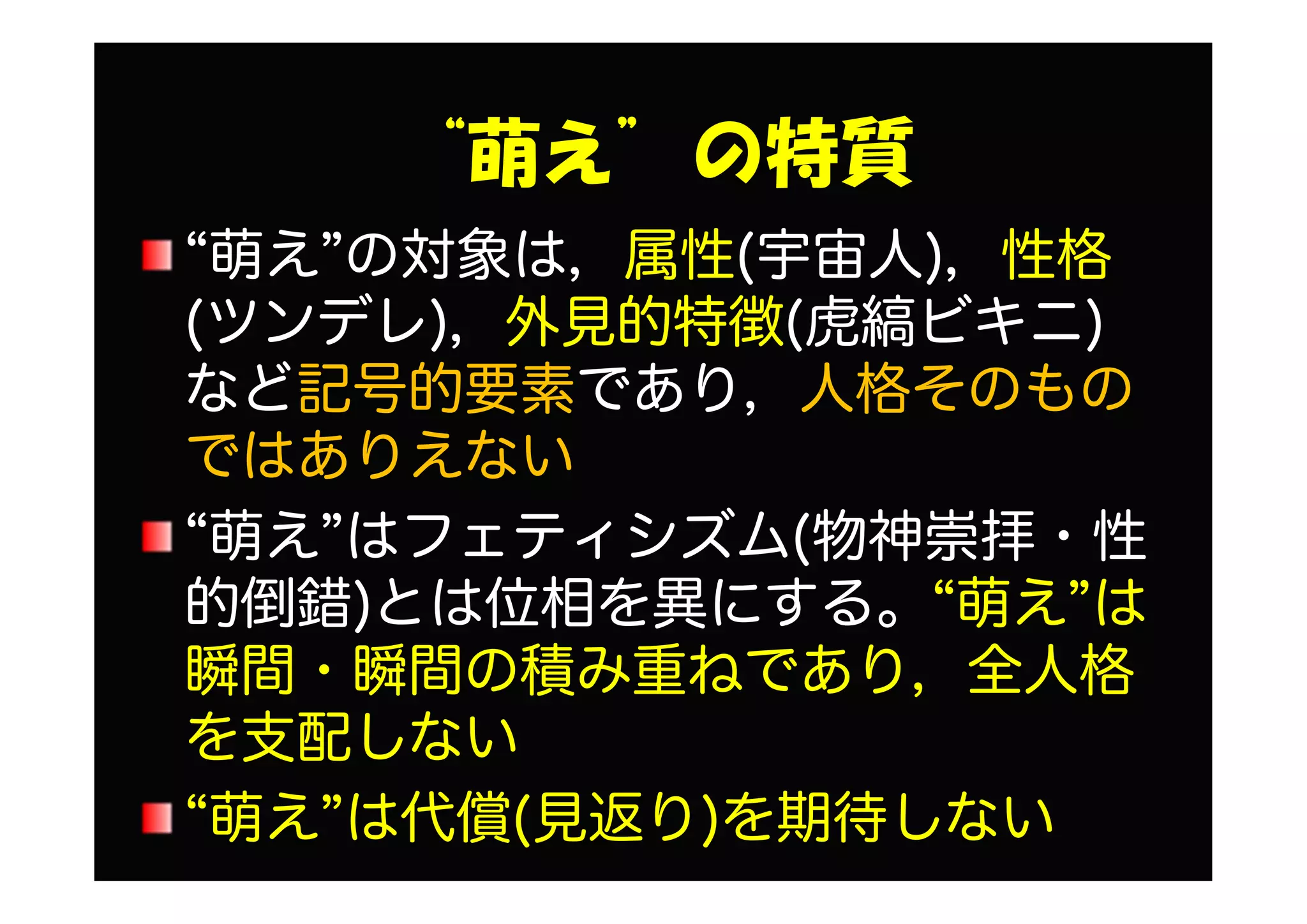 “萌え”の特質
“萌え”の対象は，属性(宇宙人)，性格
(ツンデレ)，外見的特徴(虎縞ビキニ)
など記号的要素であり，人格そのもの
ではありえない
“萌え”はフェティシズム(物神崇拝・性
的倒錯)とは位相を異にする。“萌え”は
瞬間・瞬間の積み重ねであり，全人格
を支配しない
“萌え”は代償(見返り)を期待しない
 