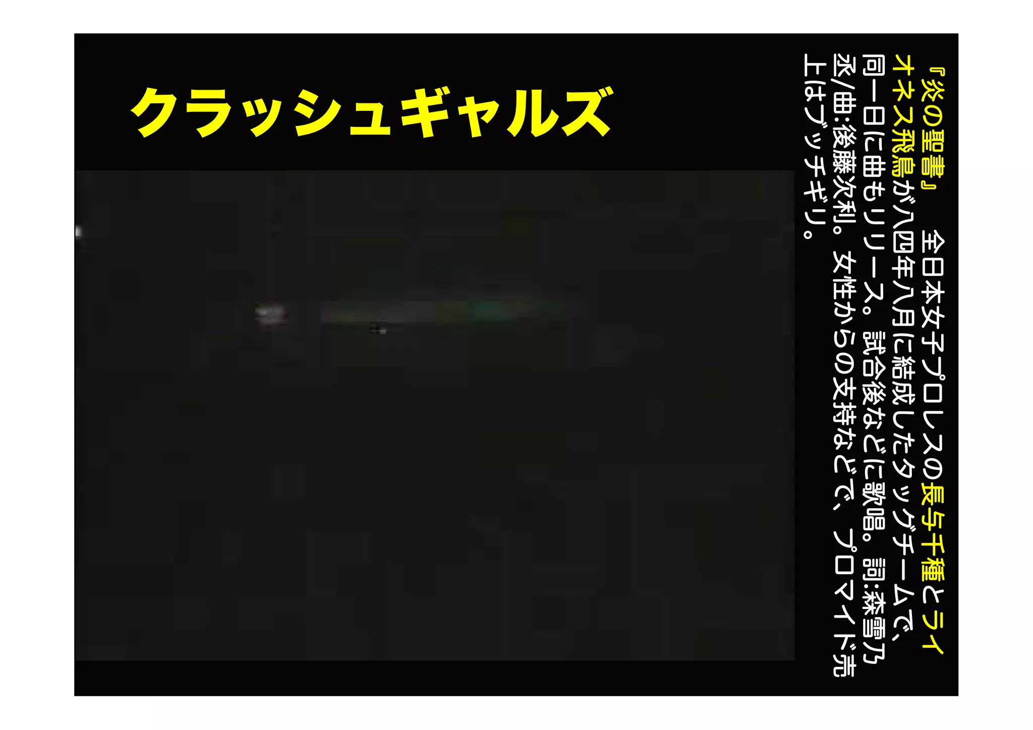 クラッシュギャルズ
『炎の聖書』全日本女子プロレスの長与千種とライ
オネス飛鳥が八四年八月に結成したタッグチームで、
同一日に曲もリリース。試合後などに歌唱。詞:森雪乃
丞/曲:後藤次利。女性からの支持などで、プロマイド売
上はブッチギリ。
 