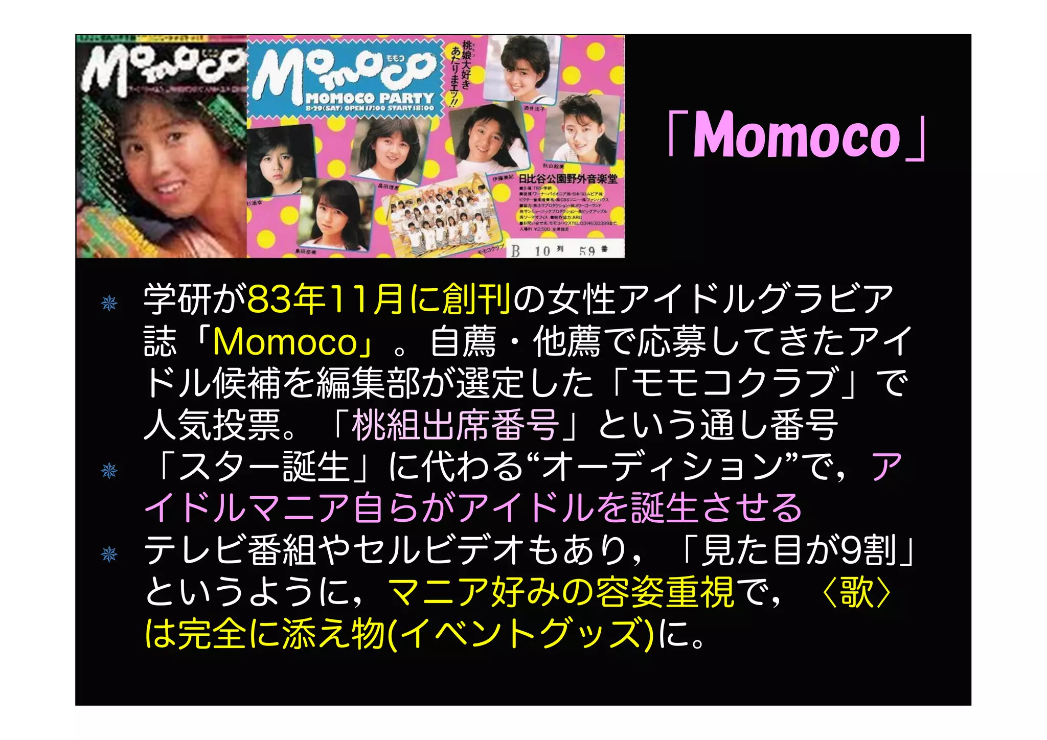 「Momoco」
学研が83年11月に創刊の女性アイドルグラビア
誌「Momoco」。自薦・他薦で応募してきたアイ
ドル候補を編集部が選定した「モモコクラブ」で
人気投票。「桃組出席番号」という通し番号
「スター誕生」に代わる“オーディション”で，ア
イドルマニア自らがアイドルを誕生させる
テレビ番組やセルビデオもあり，「見た目が9割」
というように，マニア好みの容姿重視で，〈歌〉
は完全に添え物(イベントグッズ)に。
 