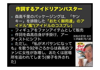 作詞するアイドリアンバスター
森高千里のパッケージングは，「ヤン
キー」を排除した「おたく御用達」のア
イドル“風”(アイドルのコスプレ)
フィギュアをファンアイテムとして販売
作詞を森高自身が手掛け，アー
ティストにシフト
ただし，『私がオバサンになって
も』を歌う92年ごろからは森高のフ
ァンに女性が急増し，おたくは居場
所を追われてしまう(梯子を外され
た)
浜松の至宝! おた
く評論家/宅八郎
 