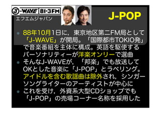 J-POP
88年10月1日に，東京地区第二FM局として
「J-WAVE」が開局。「国際都市TOKIO発」
で音楽番組を主体に構成。英語を駆使する
パーソナリティーが洋楽オンリーで選曲
そんなJ-WAVEが，「邦楽」でも放送して
OKとした音楽に「J-POP」とラベリング。
アイドルを含む歌謡曲は除外され，シンガー
ソングライターのアーティストが中心に
これを受け，外資系大型CDショップでも
「J-POP」の売場コーナー名称を採用した
エフエムジャパン
 