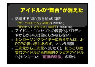 アイドルの“舞台”が消えた
活躍する“場”(歌番組)の消滅
『ザ・ベストテン』の終了(1989/9)
『夜のヒットスタジオ』の終了(1990/10)
アイドル・コンセプトの陳腐化(パロディ
やからかいの対象にしかならない)
シンガーソングライターにあらずんば，J-
POPの担い手にあらず，という風潮
三次元から二次元へ(おたく)，にっこり微
笑むアイドルから肉感的グラビアアイドル
へ(ヤンキー)と「直接的刺激」の時代
 