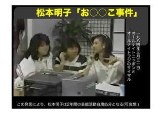 松本明子「お○○こ事件」
一
九
八
四
年
三
月
三
一
日
オ
ー
ル
ナ
イ
ト
ニ
ッ
ポ
ン
と
オ
ー
ル
ナ
イ
ト
フ
ジ
の
サ
イ
マ
ル
この発言により，松本明子は2年間の芸能活動自粛処分となる(可哀想!)
 