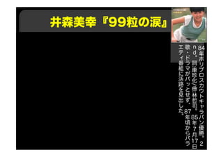 井森美幸『99粒の涙』
84年
ホ
リ
プ
ロ
ス
カ
ウ
ト
キ
ャ
ラ
バ
ン
優
勝
。
２
ｎ
ｄ
。
詞
:
康
珍
化
/
曲
:
林
哲
司
。
85年
7月
17日
歌
・
ド
ラ
マ
が
パ
ッ
と
せ
ず
、
87年
頃
か
ら
バ
ラ
エ
テ
ィ
番
組
に
活
路
を
見
出
し
た
。
 