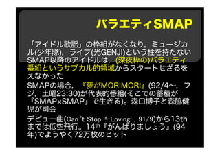 バラエティSMAP
「アイドル歌謡」の枠組がなくなり，ミュージカ
ル(少年隊)，ライブ(光GENJI)という柱を持たない
SMAP以降のアイドルは，(深夜枠の)バラエティ
番組というサブカル的領域からスタートせざるを
えなかった
SMAPの場合，『夢がMORIMORI』(92/4～，フ
ジ，土曜23:30)が代表的番組(そこでの蓄積が
『SMAP×SMAP』で生きる)。森口博子と森脇健
児が司会
デビュー曲(Can‘t Stop !!-Loving-，91/9)から13th
までは低空飛行。14th『がんばりましょう』(94
年)でようやく72万枚のヒット
 