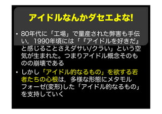 アイドルなんかダセエよな!
• 80年代に「工場」で量産された弊害も手伝
い，1990年頃には「『アイドルを好きだ』
と感じることさえダサい/クラい」という空
気が生まれた。つまりアイドル概念そのも
のの崩壊である
• しかし「アイドル的なるもの」を欲する若
者たちの心根は，多様な形態にメタモル
フォーゼ(変形)した「アイドル的なるもの」
を支持していく
 