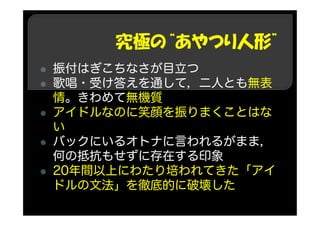 究極の“あやつり人形”
振付はぎこちなさが目立つ
歌唱・受け答えを通して，二人とも無表
情。きわめて無機質
アイドルなのに笑顔を振りまくことはな
い
バックにいるオトナに言われるがまま，
何の抵抗もせずに存在する印象
20年間以上にわたり培われてきた「アイ
ドルの文法」を徹底的に破壊した
 