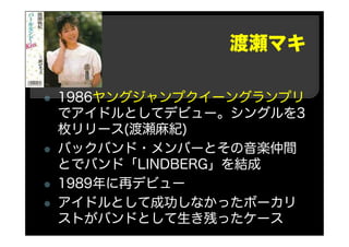 渡瀬マキ
1986ヤングジャンプクイーングランプリ
でアイドルとしてデビュー。シングルを3
枚リリース(渡瀬麻紀)
バックバンド・メンバーとその音楽仲間
とでバンド「LINDBERG」を結成
1989年に再デビュー
アイドルとして成功しなかったボーカリ
ストがバンドとして生き残ったケース
 