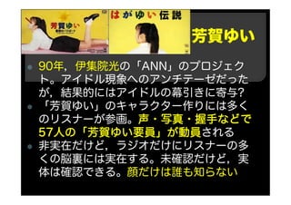 芳賀ゆい
90年，伊集院光の「ANN」のプロジェク
ト。アイドル現象へのアンチテーゼだった
が，結果的にはアイドルの幕引きに寄与?
「芳賀ゆい」のキャラクター作りには多く
のリスナーが参画。声・写真・握手などで
57人の「芳賀ゆい要員」が動員される
非実在だけど，ラジオだけにリスナーの多
くの脳裏には実在する。未確認だけど，実
体は確認できる。顔だけは誰も知らない
 