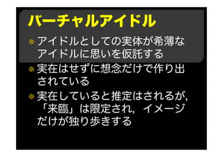 バーチャルアイドル
アイドルとしての実体が希薄な
アイドルに思いを仮託する
実在はせずに想念だけで作り出
されている
実在していると推定はされるが，
「来臨」は限定され，イメージ
だけが独り歩きする
 