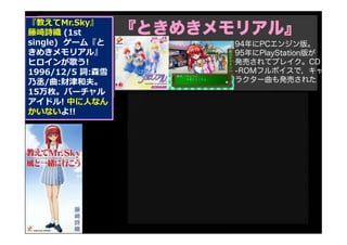 『教えてMr.Sky』
藤崎詩織 (1st
single) ゲーム『と
きめきメモリアル』
ヒロインが歌う!
1996/12/5 詞:森雪
乃丞/曲:財津和夫。
15万枚。バーチャル
アイドル! 中に人なん
かいないよ!!
『ときめきメモリアル』
94年にPCエンジン版。
95年にPlayStation版が
発売されてブレイク。CD
-ROMフルボイスで，キャ
ラクター曲も発売された
 