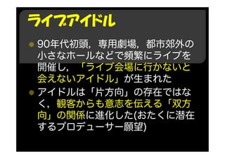 ライブアイドル
90年代初頭，専用劇場，都市郊外の
小さなホールなどで頻繁にライブを
開催し，「ライブ会場に行かないと
会えないアイドル」が生まれた
アイドルは「片方向」の存在ではな
く，観客からも意志を伝える「双方
向」の関係に進化した(おたくに潜在
するプロデューサー願望)
 