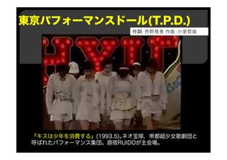 東京パフォーマンスドール(T.P.D.)
『キスは少年を消費する』(1993.5)｡ネオ宝塚，帝都超少女歌劇団と
呼ばれたパフォーマンス集団。原宿RUIDOが主会場。
作詞：売野雅勇 作曲：小室哲哉
 