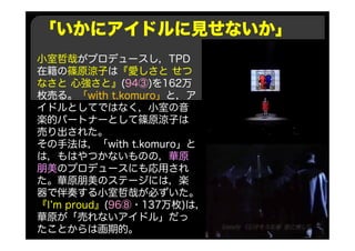「いかにアイドルに見せないか」
小室哲哉がプロデュースし，TPD
在籍の篠原涼子は『愛しさと せつ
なさと 心強さと』(94③)を162万
枚売る。「with t.komuro」と，ア
イドルとしてではなく，小室の音
楽的パートナーとして篠原涼子は
売り出された。
その手法は，「with t.komuro」と
は，もはやつかないものの，華原
朋美のプロデュースにも応用され
た。華原朋美のステージには，楽
器で伴奏する小室哲哉が必ずいた。
『I’m proud』(96⑧・137万枚)は，
華原が「売れないアイドル」だっ
たことからは画期的。
 