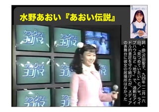 水野あおい『あおい伝説』
詞
・
曲
/
沢
田
聖
子
、
九
四
年
一
二
月
一
六
日
。
『
見
つ
め
て
い
た
い
』
Ｃ
／
ｗ
。
ラ
イ
ブ
ハ
ウ
ス
な
ど
「
地
下
」
で
、
過
剰
な
ア
イ
ド
ル
的
意
匠
を
守
り
続
け
た
が
、
メ
デ
ィ
ア
の
表
舞
台
に
彼
女
の
居
場
所
は
な
か
っ
た
 